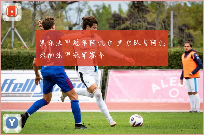 里尔法甲冠军阿扎尔 里尔队与阿扎尔的法甲冠军赛季